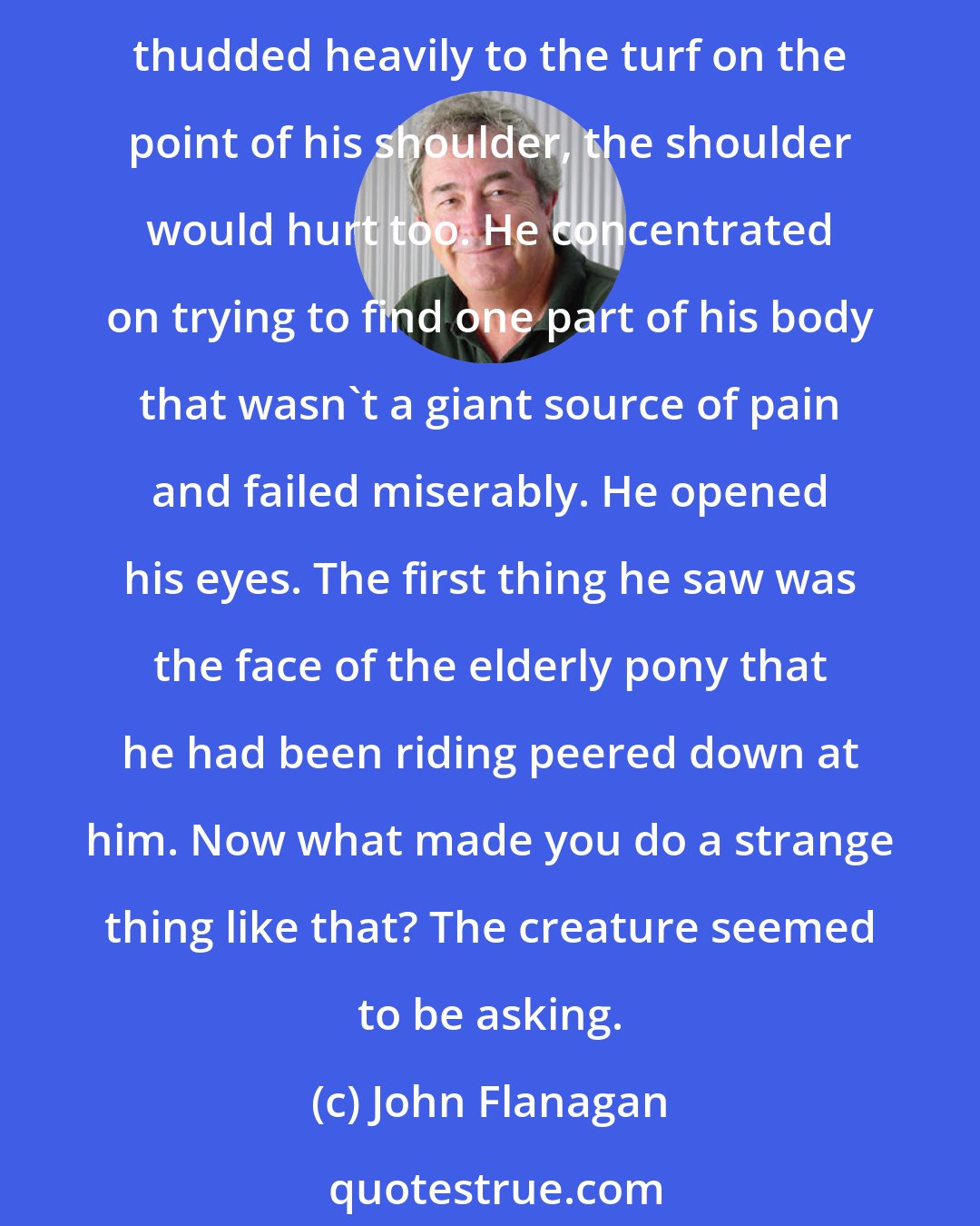 John Flanagan: Svengal lay groaning on the turf. His thighs were sheer agony. His buttocks ached. His calf muscles were on fire. Now, afterhe had tumbled off the small pony he was riding and thudded heavily to the turf on the point of his shoulder, the shoulder would hurt too. He concentrated on trying to find one part of his body that wasn't a giant source of pain and failed miserably. He opened his eyes. The first thing he saw was the face of the elderly pony that he had been riding peered down at him. Now what made you do a strange thing like that? The creature seemed to be asking.