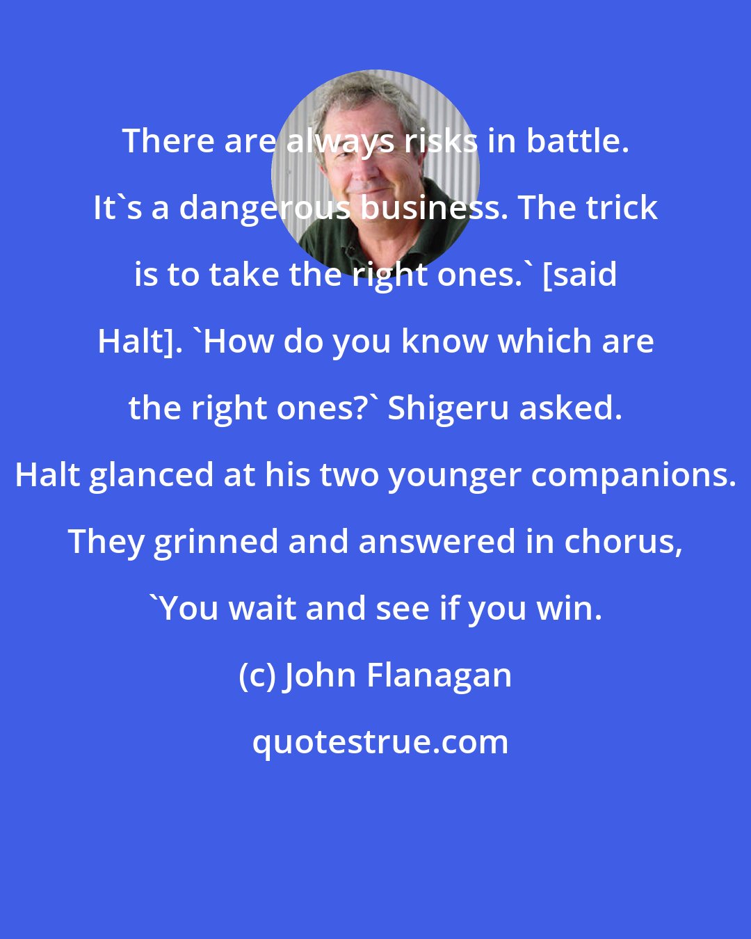 John Flanagan: There are always risks in battle. It's a dangerous business. The trick is to take the right ones.' [said Halt]. 'How do you know which are the right ones?' Shigeru asked. Halt glanced at his two younger companions. They grinned and answered in chorus, 'You wait and see if you win.