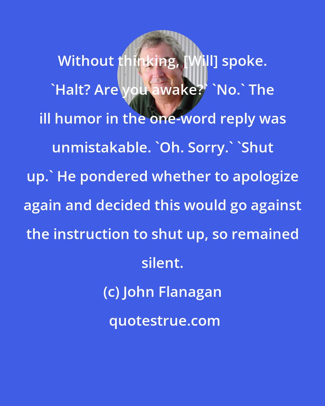 John Flanagan: Without thinking, [Will] spoke. 'Halt? Are you awake?' 'No.' The ill humor in the one-word reply was unmistakable. 'Oh. Sorry.' 'Shut up.' He pondered whether to apologize again and decided this would go against the instruction to shut up, so remained silent.
