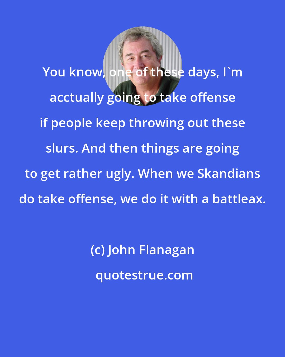 John Flanagan: You know, one of these days, I'm acctually going to take offense if people keep throwing out these slurs. And then things are going to get rather ugly. When we Skandians do take offense, we do it with a battleax.