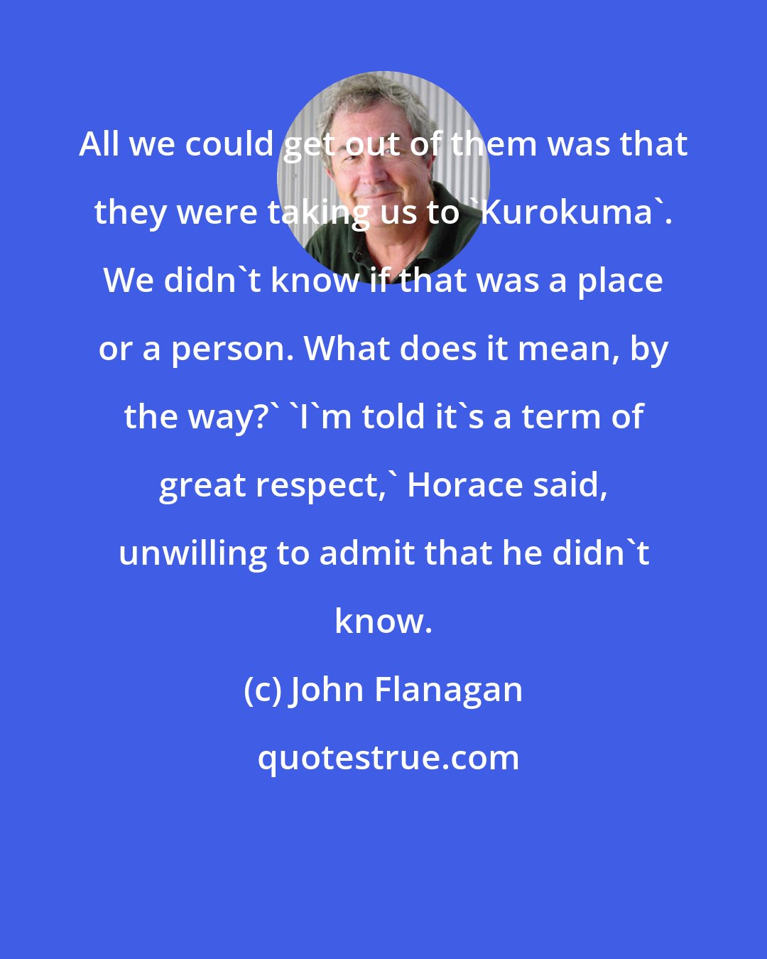 John Flanagan: All we could get out of them was that they were taking us to 'Kurokuma'. We didn't know if that was a place or a person. What does it mean, by the way?' 'I'm told it's a term of great respect,' Horace said, unwilling to admit that he didn't know.