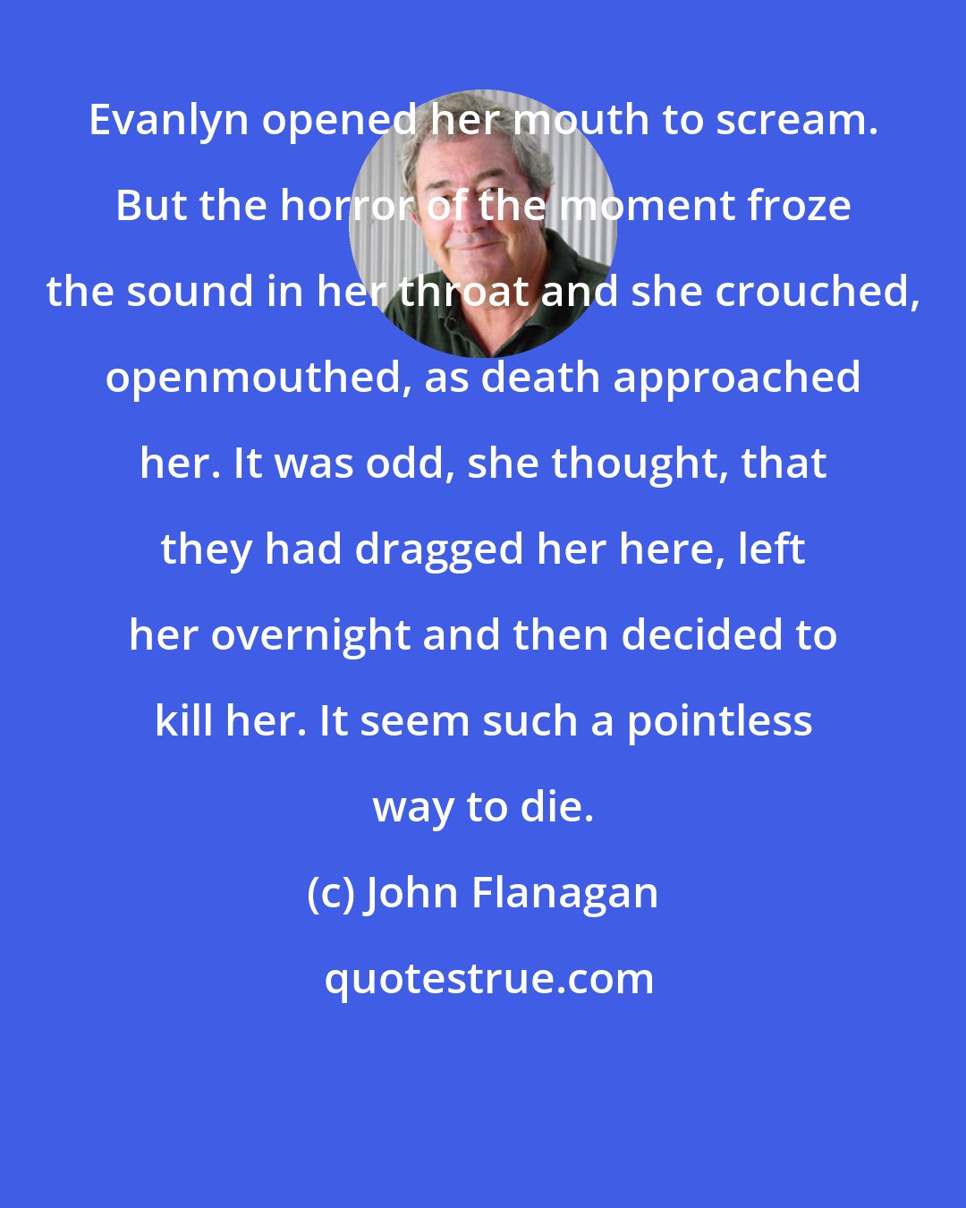 John Flanagan: Evanlyn opened her mouth to scream. But the horror of the moment froze the sound in her throat and she crouched, openmouthed, as death approached her. It was odd, she thought, that they had dragged her here, left her overnight and then decided to kill her. It seem such a pointless way to die.