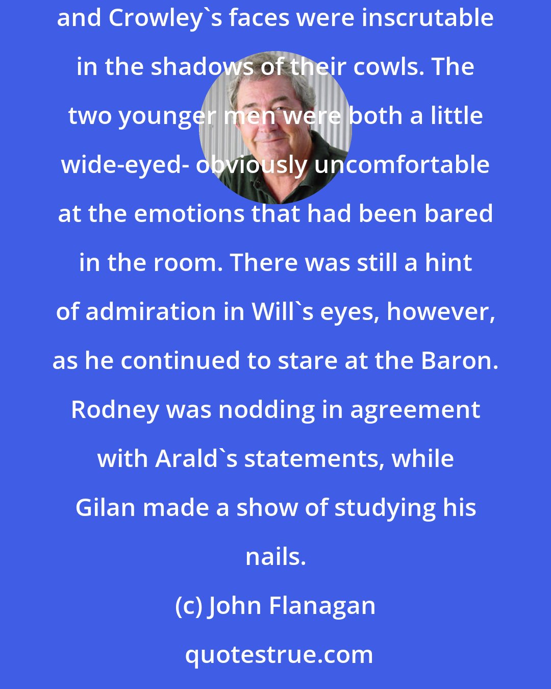 John Flanagan: King Duncan looked up and swept his gaze slowly around the room. Cassandra, he saw, was defiant as ever. Arald's face was set and determined. Halt and Crowley's faces were inscrutable in the shadows of their cowls. The two younger men were both a little wide-eyed- obviously uncomfortable at the emotions that had been bared in the room. There was still a hint of admiration in Will's eyes, however, as he continued to stare at the Baron. Rodney was nodding in agreement with Arald's statements, while Gilan made a show of studying his nails.