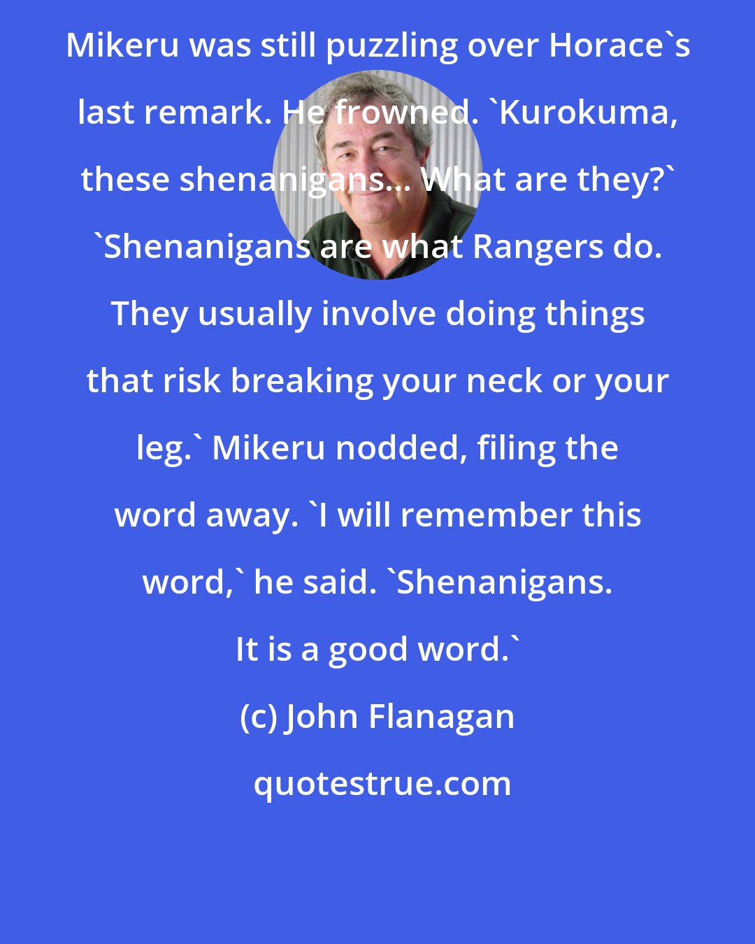 John Flanagan: Mikeru was still puzzling over Horace's last remark. He frowned. 'Kurokuma, these shenanigans... What are they?' 'Shenanigans are what Rangers do. They usually involve doing things that risk breaking your neck or your leg.' Mikeru nodded, filing the word away. 'I will remember this word,' he said. 'Shenanigans. It is a good word.'