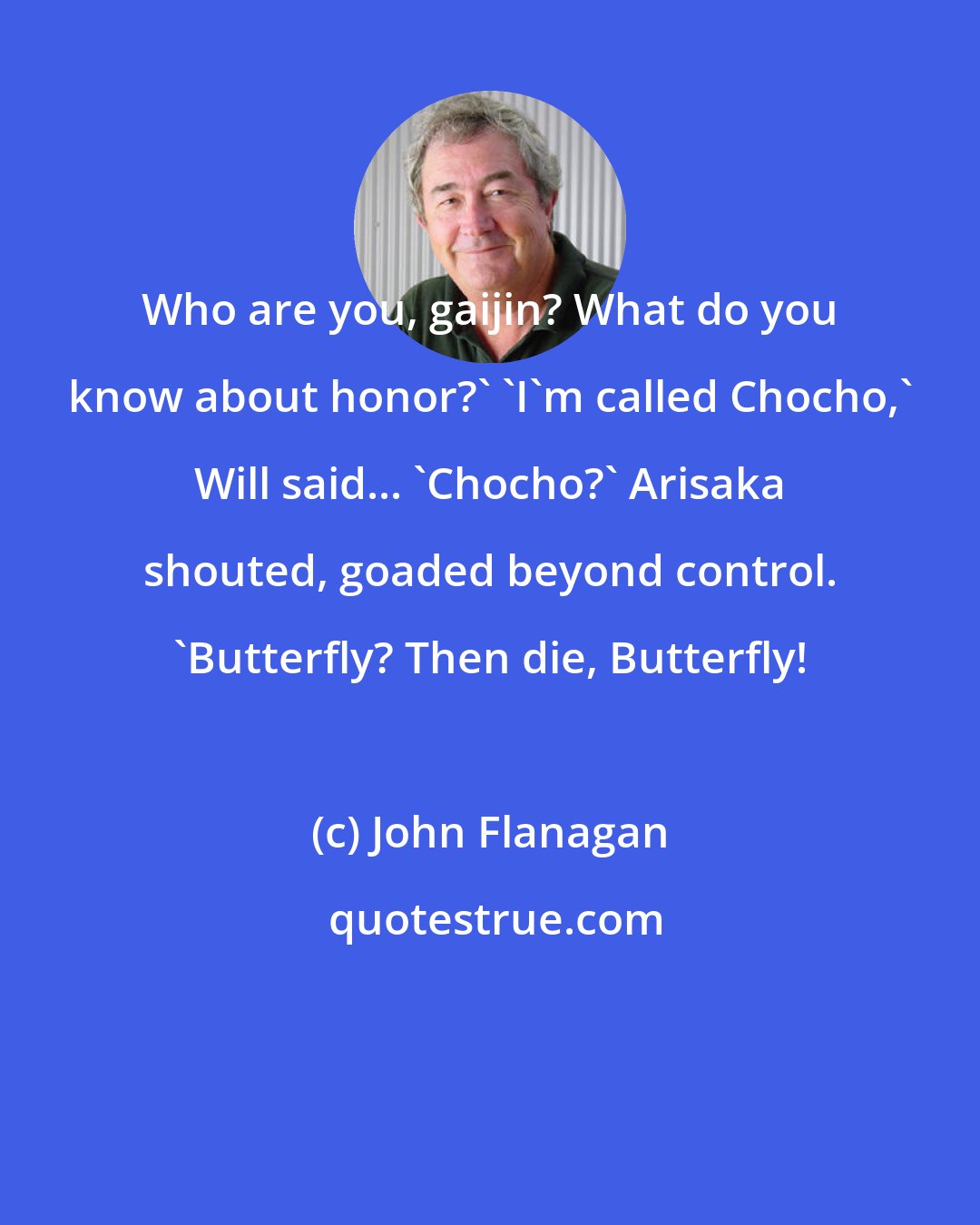 John Flanagan: Who are you, gaijin? What do you know about honor?' 'I'm called Chocho,' Will said... 'Chocho?' Arisaka shouted, goaded beyond control. 'Butterfly? Then die, Butterfly!