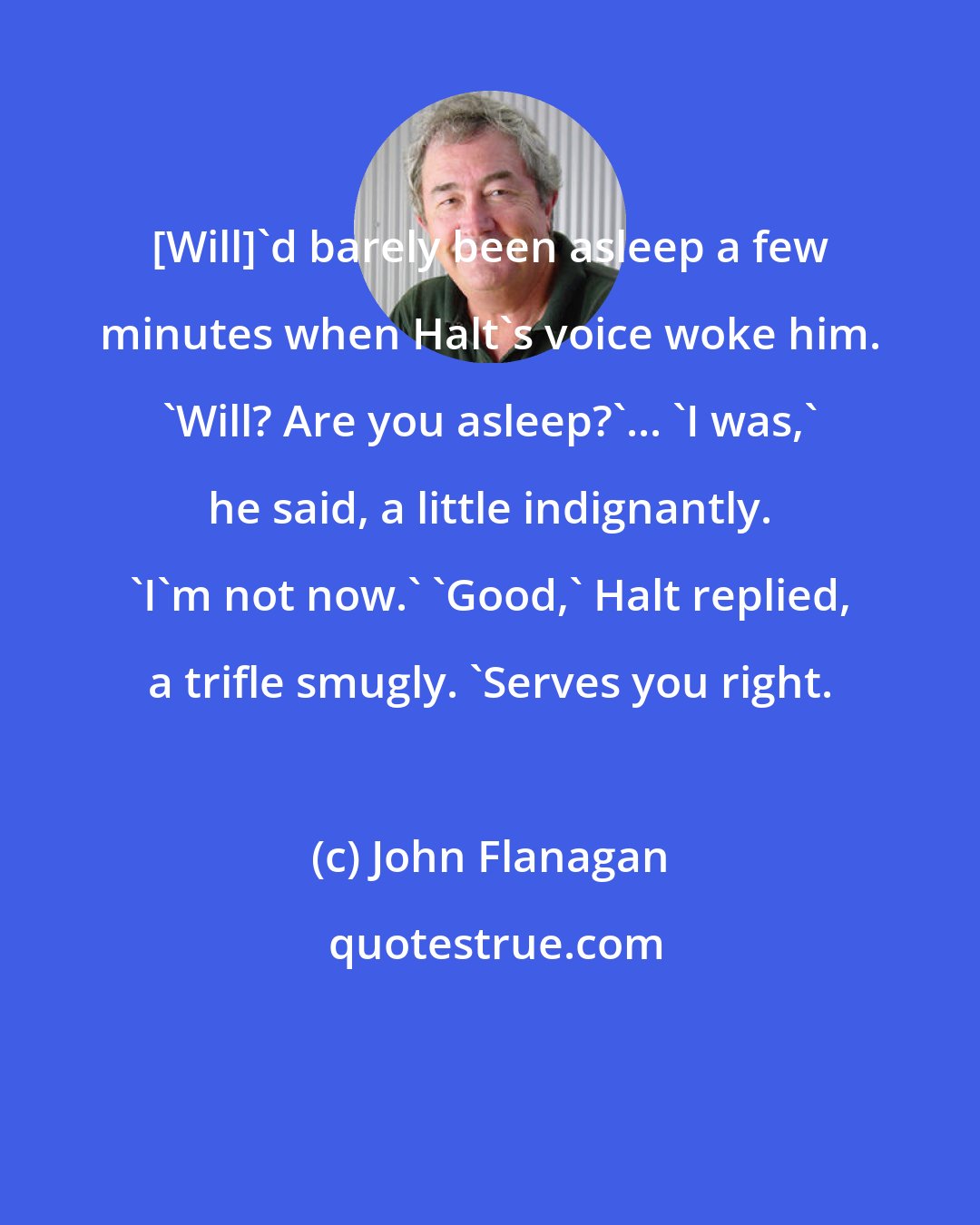 John Flanagan: [Will]'d barely been asleep a few minutes when Halt's voice woke him. 'Will? Are you asleep?'... 'I was,' he said, a little indignantly. 'I'm not now.' 'Good,' Halt replied, a trifle smugly. 'Serves you right.