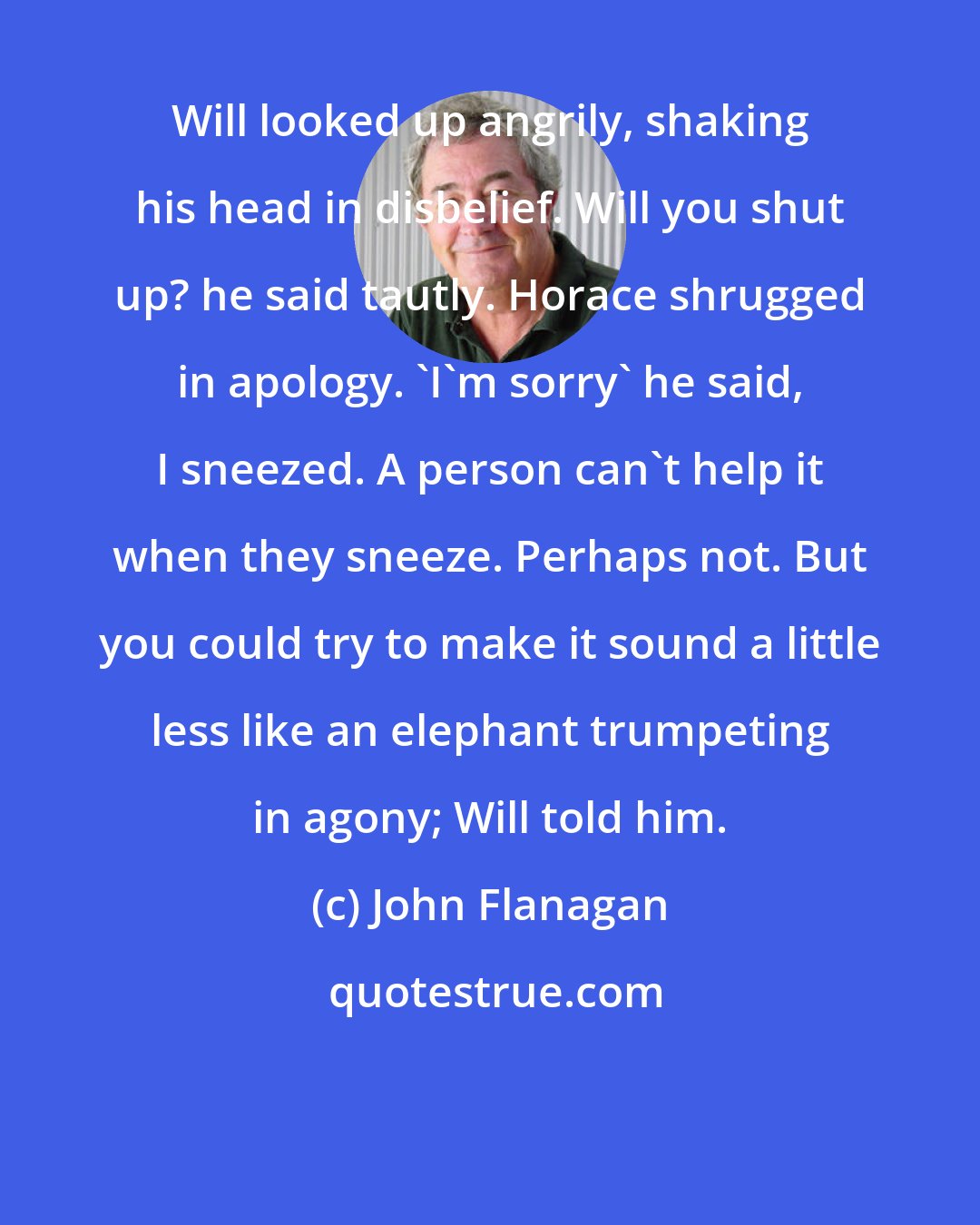 John Flanagan: Will looked up angrily, shaking his head in disbelief. Will you shut up? he said tautly. Horace shrugged in apology. 'I'm sorry' he said, I sneezed. A person can't help it when they sneeze. Perhaps not. But you could try to make it sound a little less like an elephant trumpeting in agony; Will told him.