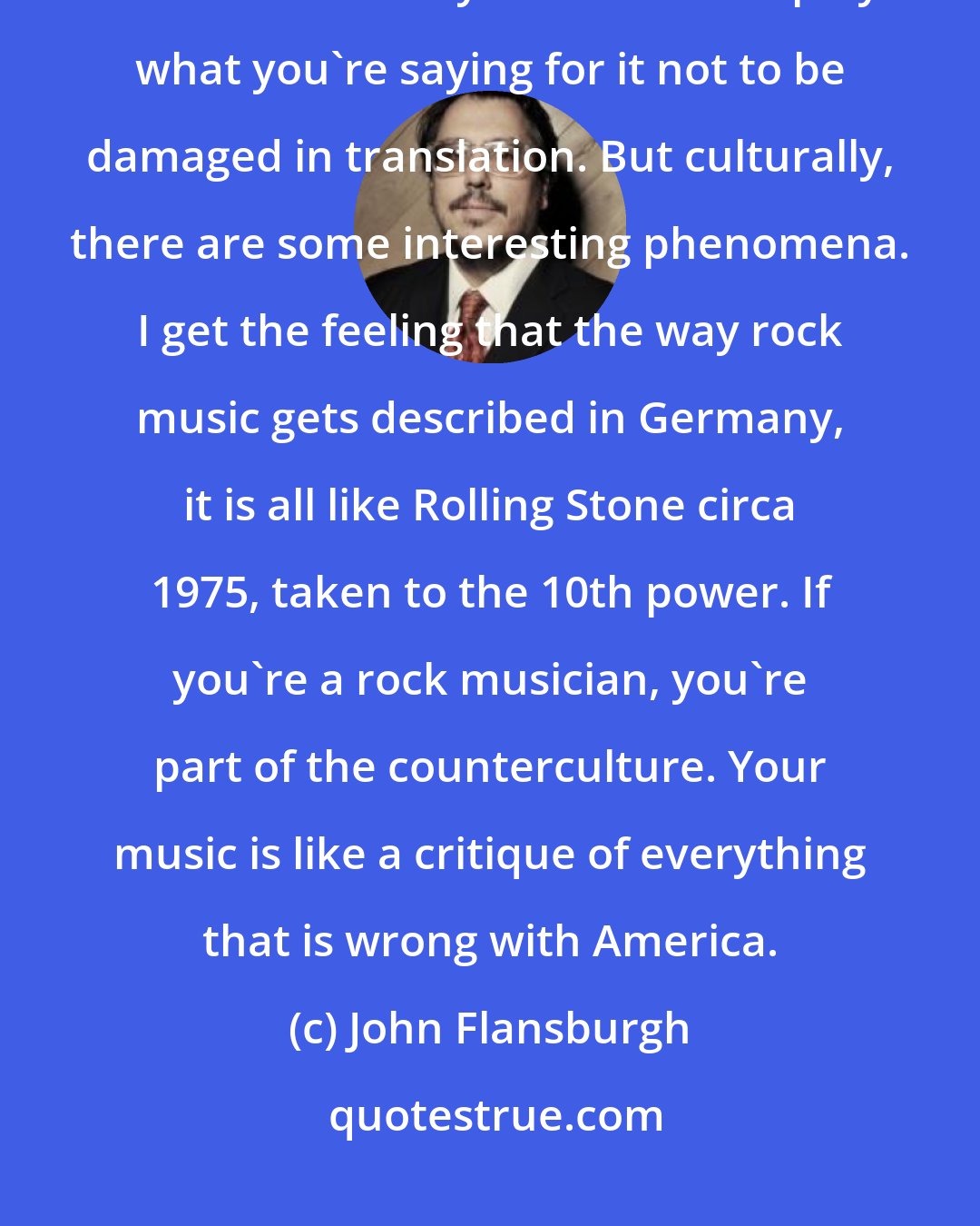 John Flansburgh: Any time having international interviews is a language barrier, you don't know how much you need to simplify what you're saying for it not to be damaged in translation. But culturally, there are some interesting phenomena. I get the feeling that the way rock music gets described in Germany, it is all like Rolling Stone circa 1975, taken to the 10th power. If you're a rock musician, you're part of the counterculture. Your music is like a critique of everything that is wrong with America.