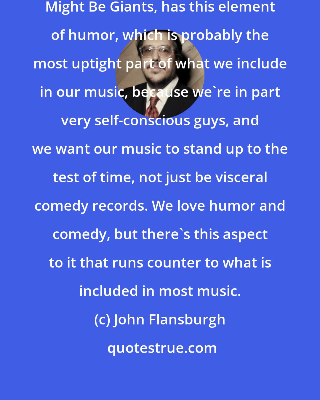 John Flansburgh: For instance, our music, They Might Be Giants, has this element of humor, which is probably the most uptight part of what we include in our music, because we're in part very self-conscious guys, and we want our music to stand up to the test of time, not just be visceral comedy records. We love humor and comedy, but there's this aspect to it that runs counter to what is included in most music.