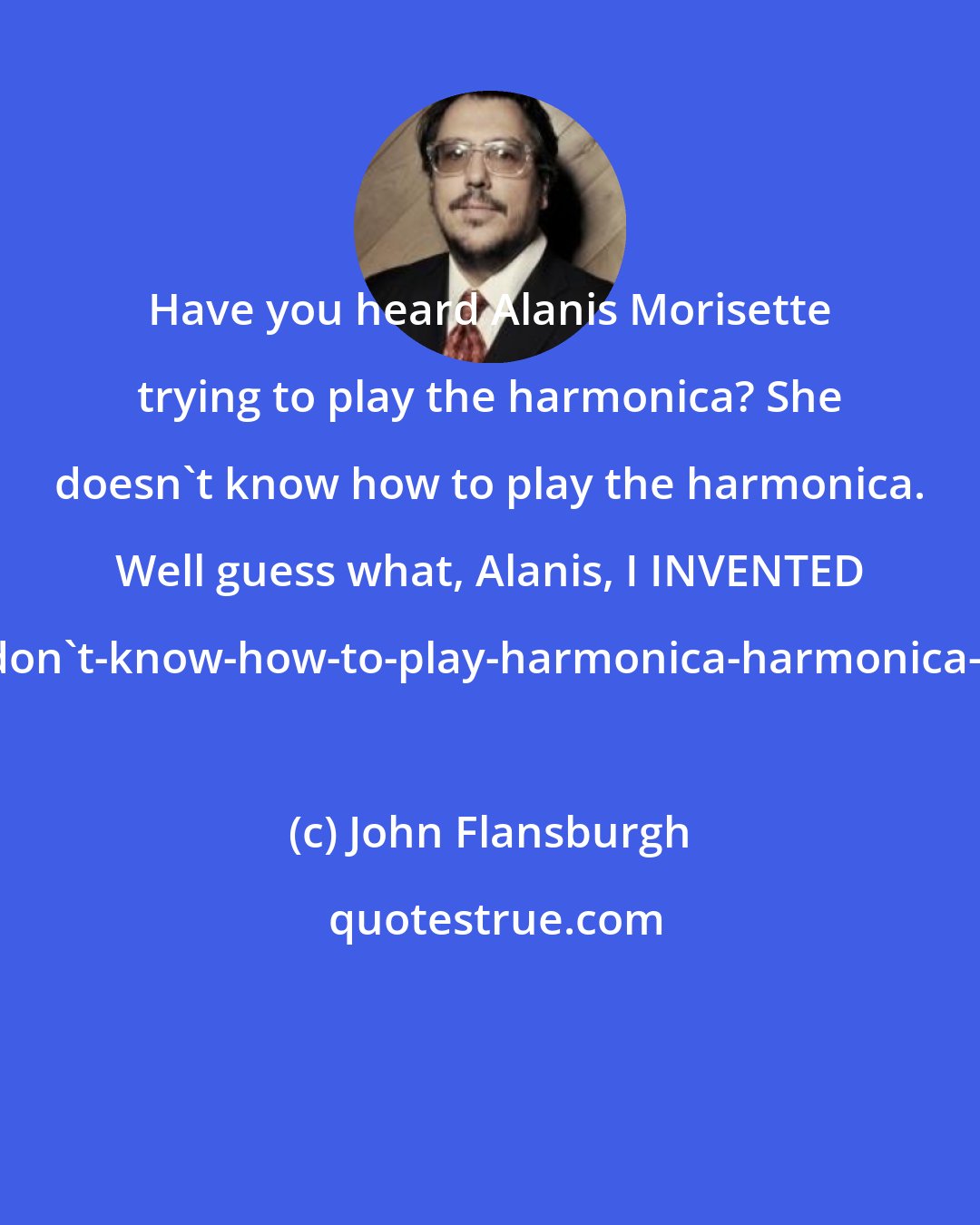 John Flansburgh: Have you heard Alanis Morisette trying to play the harmonica? She doesn't know how to play the harmonica. Well guess what, Alanis, I INVENTED the 'don't-know-how-to-play-harmonica-harmonica-solo.'