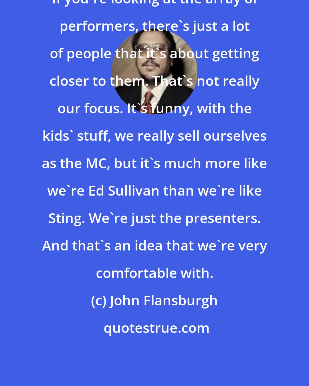 John Flansburgh: If you're looking at the array of performers, there's just a lot of people that it's about getting closer to them. That's not really our focus. It's funny, with the kids' stuff, we really sell ourselves as the MC, but it's much more like we're Ed Sullivan than we're like Sting. We're just the presenters. And that's an idea that we're very comfortable with.