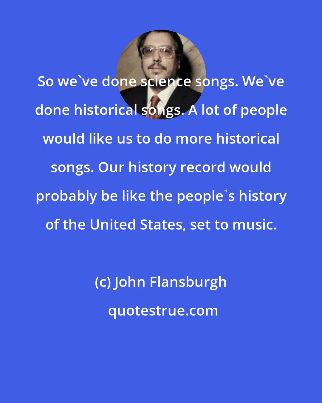 John Flansburgh: So we've done science songs. We've done historical songs. A lot of people would like us to do more historical songs. Our history record would probably be like the people's history of the United States, set to music.