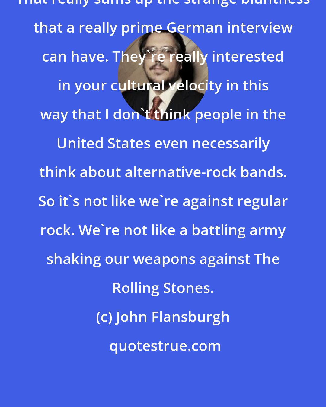 John Flansburgh: That really sums up the strange bluntness that a really prime German interview can have. They're really interested in your cultural velocity in this way that I don't think people in the United States even necessarily think about alternative-rock bands. So it's not like we're against regular rock. We're not like a battling army shaking our weapons against The Rolling Stones.