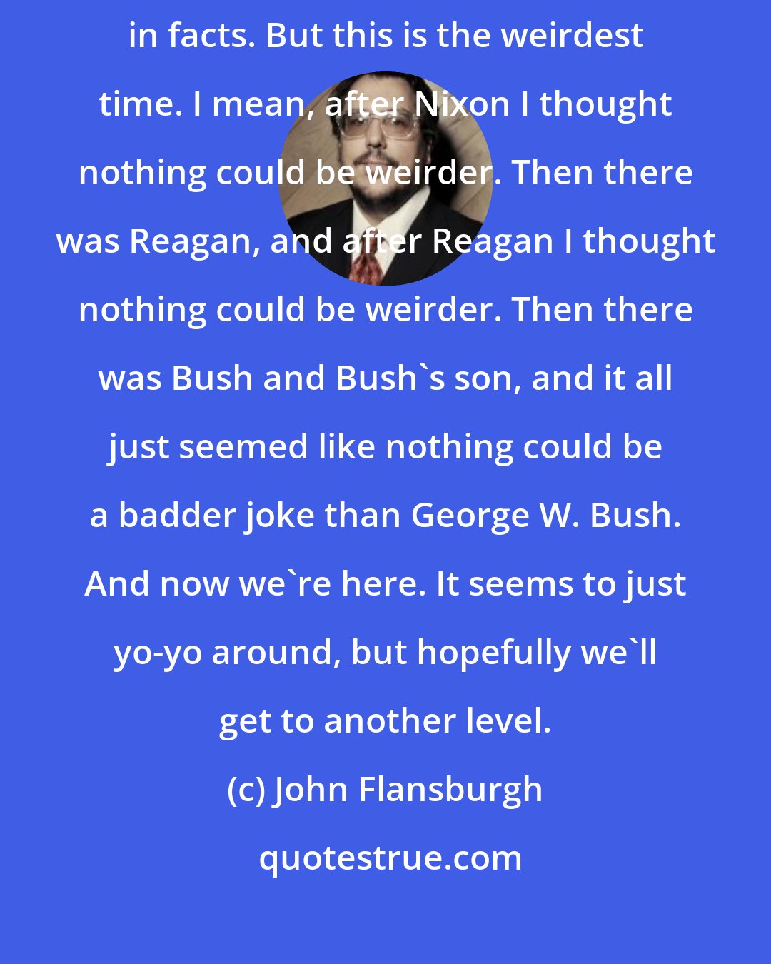 John Flansburgh: There is a fact-based belief system available to you if you want to believe in facts. But this is the weirdest time. I mean, after Nixon I thought nothing could be weirder. Then there was Reagan, and after Reagan I thought nothing could be weirder. Then there was Bush and Bush's son, and it all just seemed like nothing could be a badder joke than George W. Bush. And now we're here. It seems to just yo-yo around, but hopefully we'll get to another level.