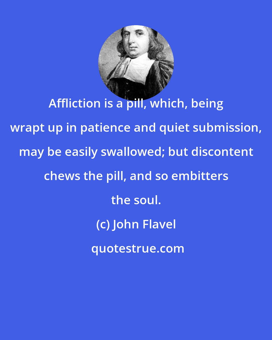 John Flavel: Affliction is a pill, which, being wrapt up in patience and quiet submission, may be easily swallowed; but discontent chews the pill, and so embitters the soul.