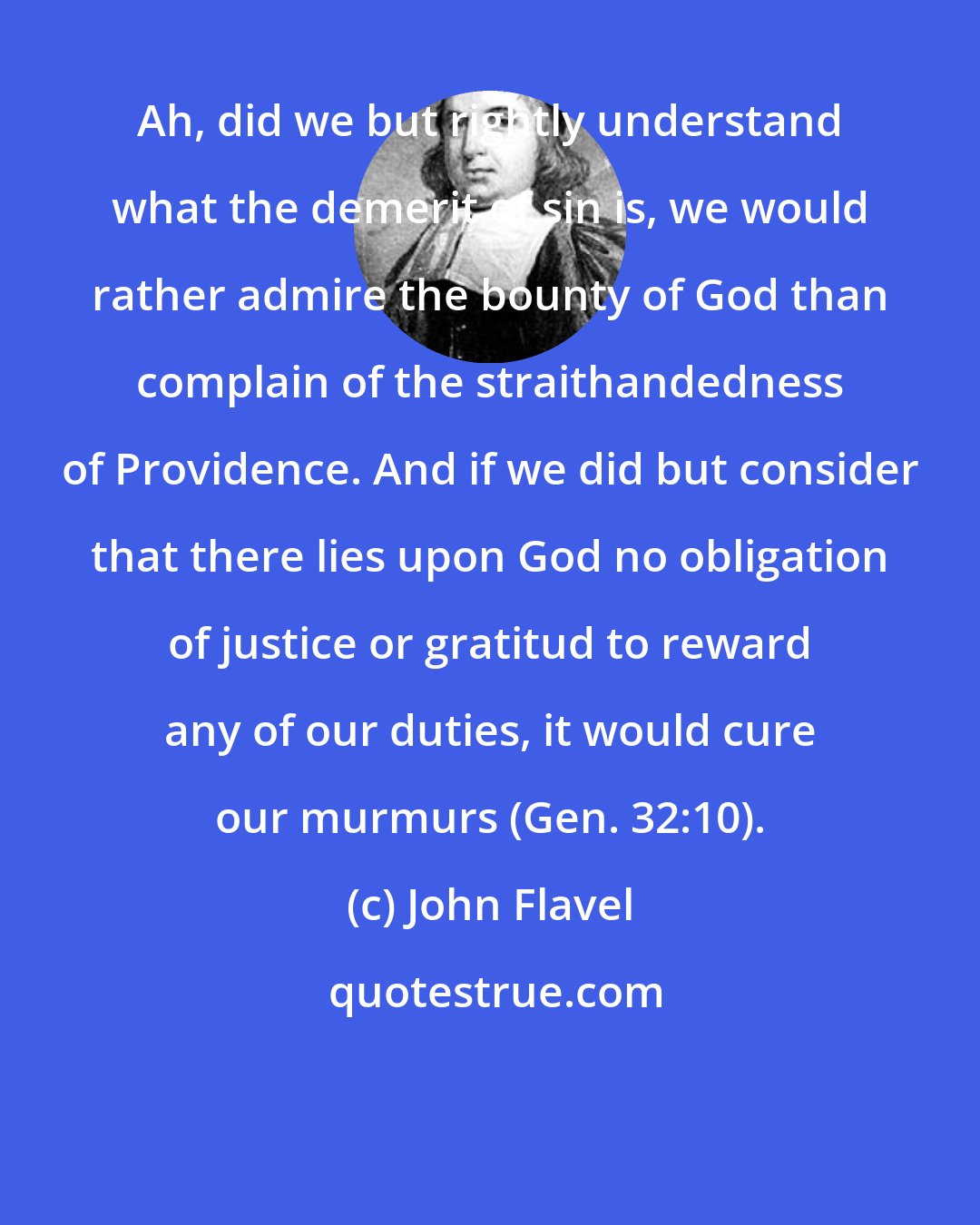 John Flavel: Ah, did we but rightly understand what the demerit of sin is, we would rather admire the bounty of God than complain of the straithandedness of Providence. And if we did but consider that there lies upon God no obligation of justice or gratitud to reward any of our duties, it would cure our murmurs (Gen. 32:10).