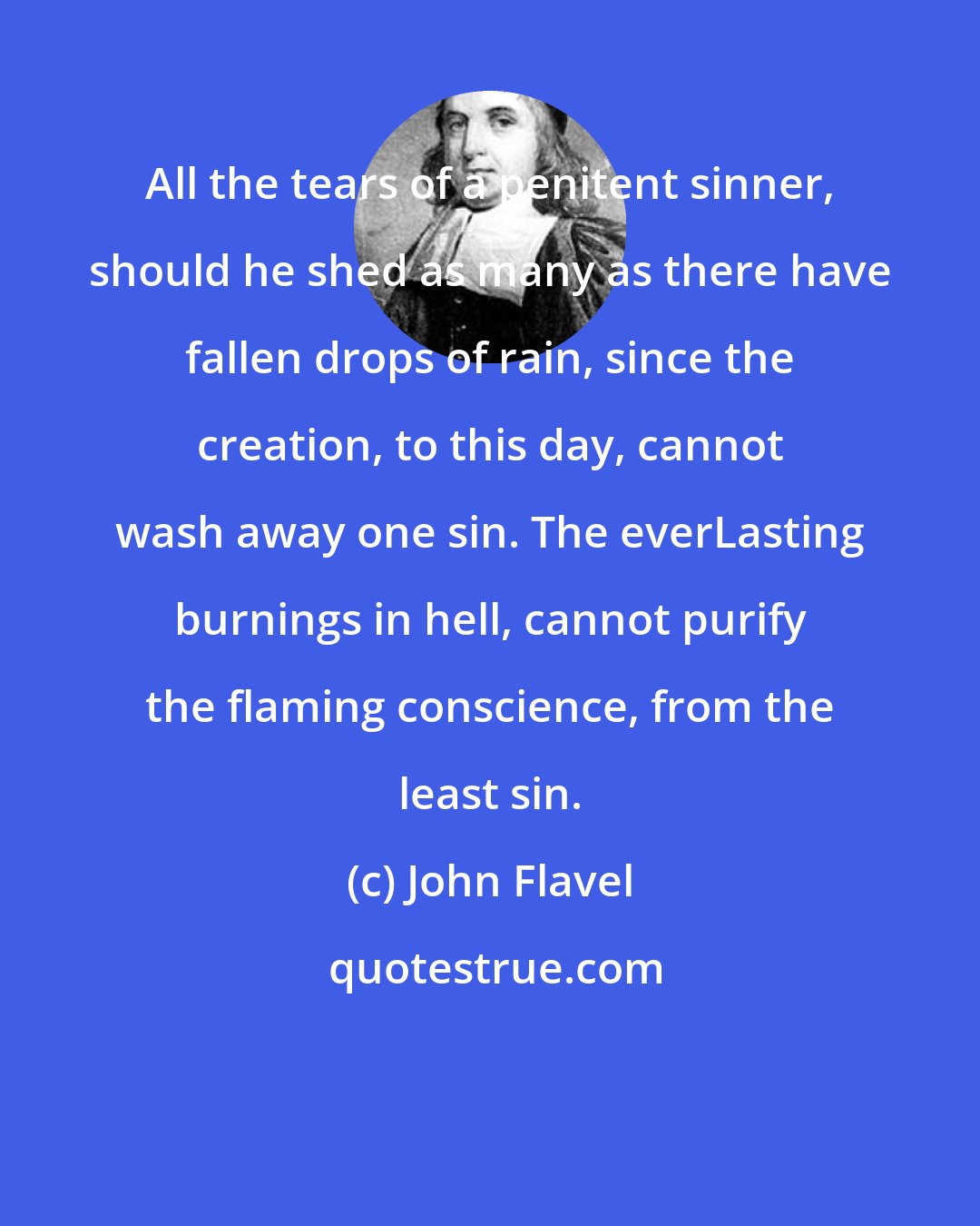 John Flavel: All the tears of a penitent sinner, should he shed as many as there have fallen drops of rain, since the creation, to this day, cannot wash away one sin. The everLasting burnings in hell, cannot purify the flaming conscience, from the least sin.