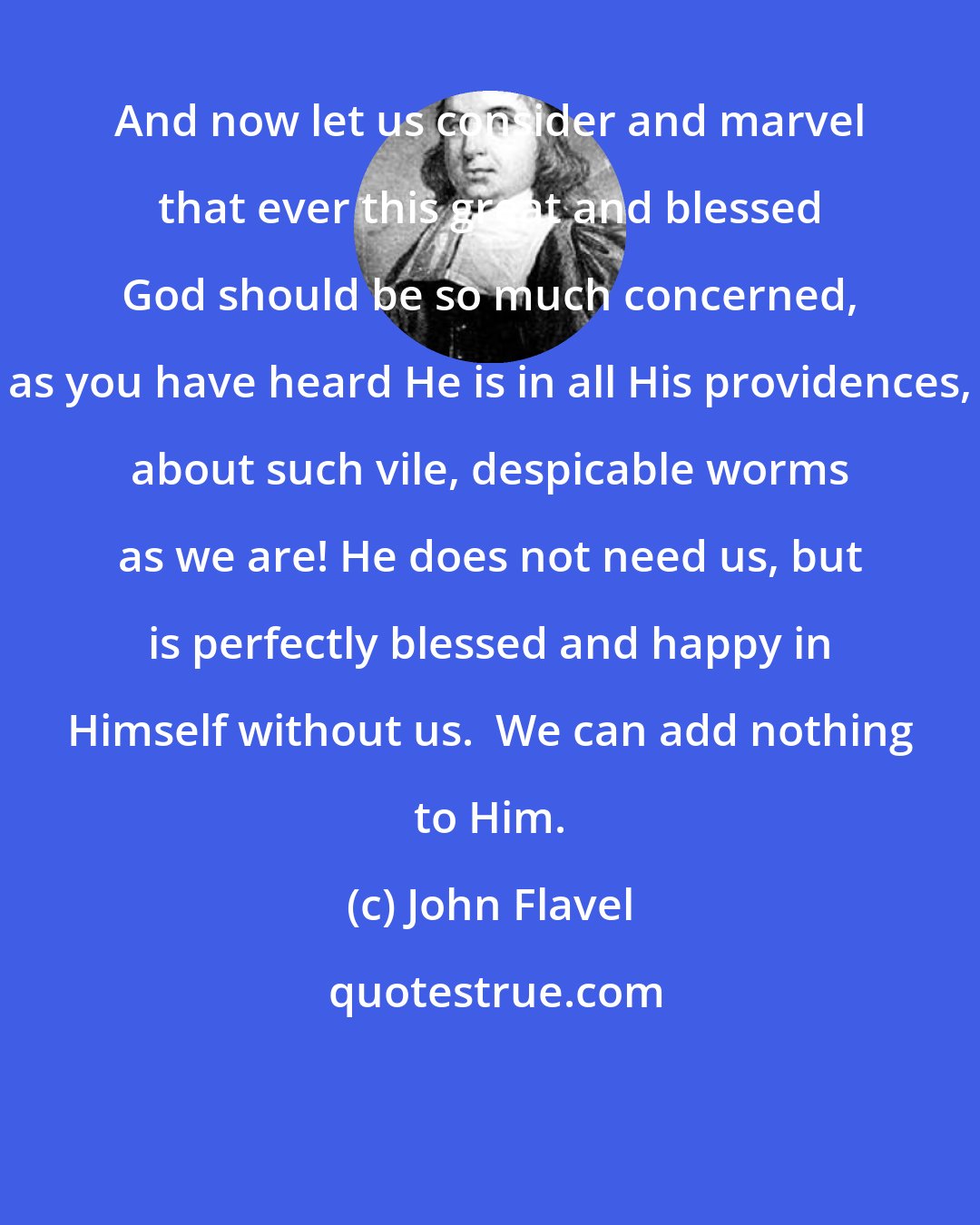 John Flavel: And now let us consider and marvel that ever this great and blessed God should be so much concerned, as you have heard He is in all His providences, about such vile, despicable worms as we are! He does not need us, but is perfectly blessed and happy in Himself without us.  We can add nothing to Him.