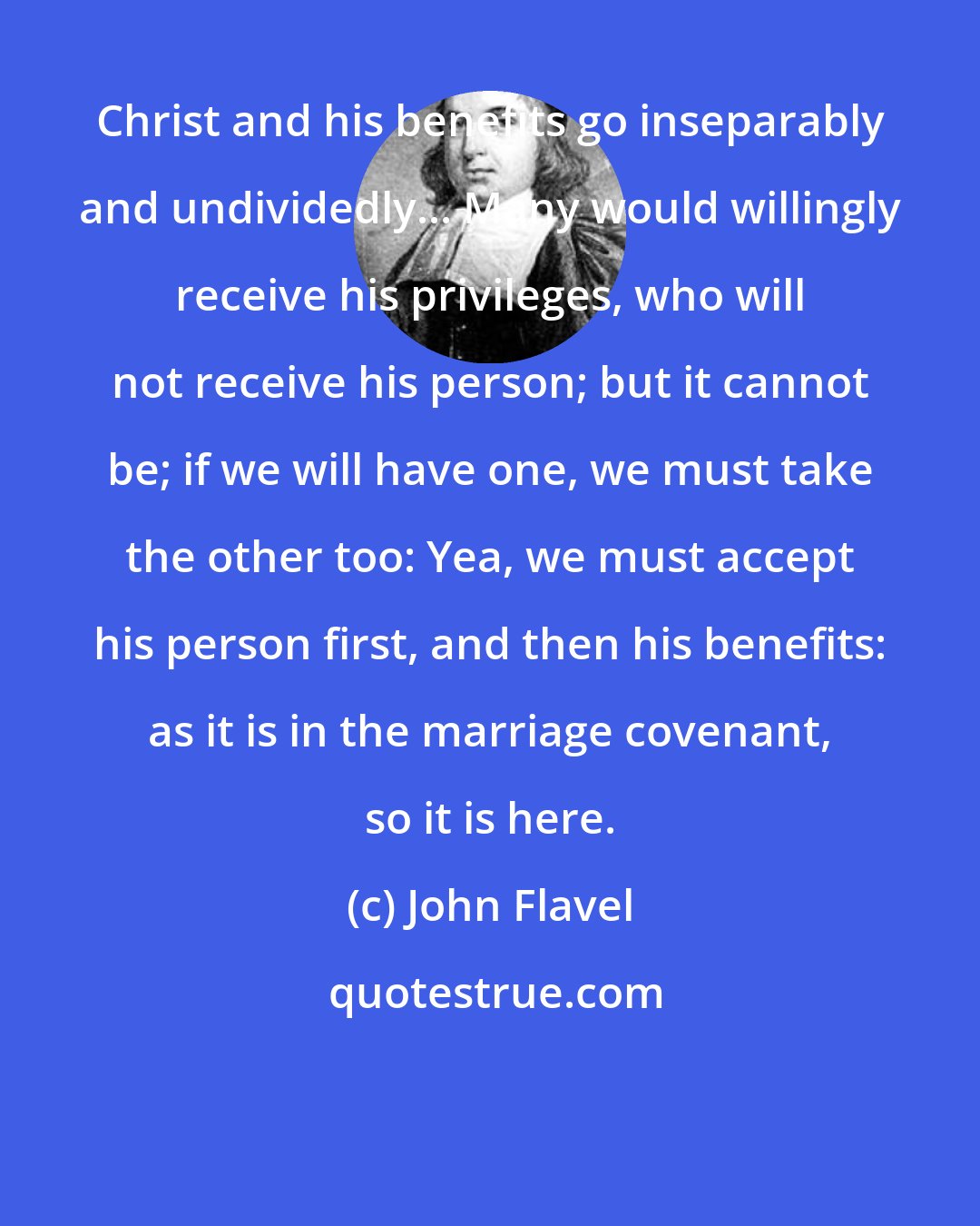 John Flavel: Christ and his benefits go inseparably and undividedly... Many would willingly receive his privileges, who will not receive his person; but it cannot be; if we will have one, we must take the other too: Yea, we must accept his person first, and then his benefits: as it is in the marriage covenant, so it is here.