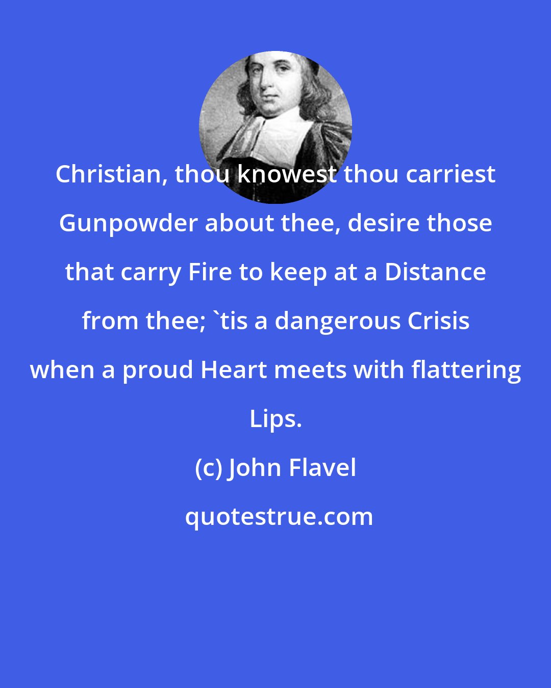 John Flavel: Christian, thou knowest thou carriest Gunpowder about thee, desire those that carry Fire to keep at a Distance from thee; 'tis a dangerous Crisis when a proud Heart meets with flattering Lips.