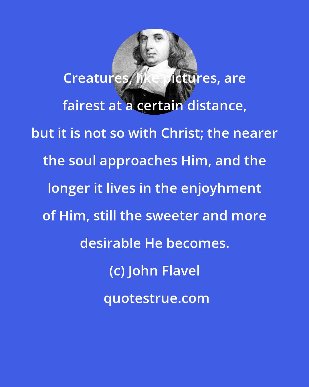 John Flavel: Creatures, like pictures, are fairest at a certain distance, but it is not so with Christ; the nearer the soul approaches Him, and the longer it lives in the enjoyhment of Him, still the sweeter and more desirable He becomes.