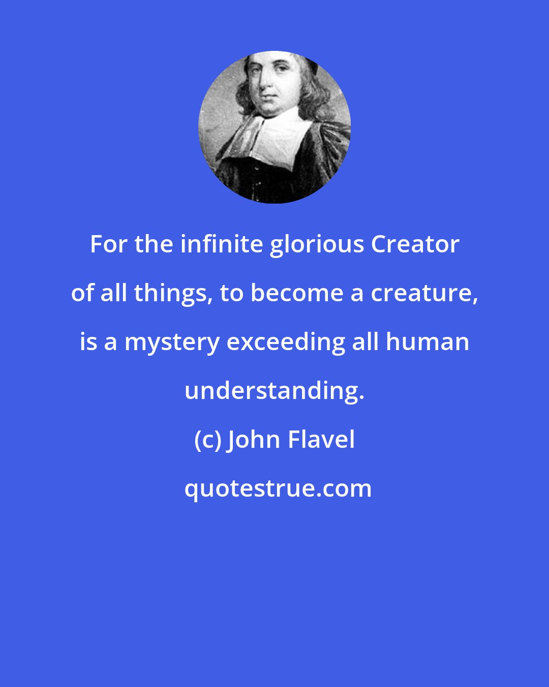 John Flavel: For the infinite glorious Creator of all things, to become a creature, is a mystery exceeding all human understanding.