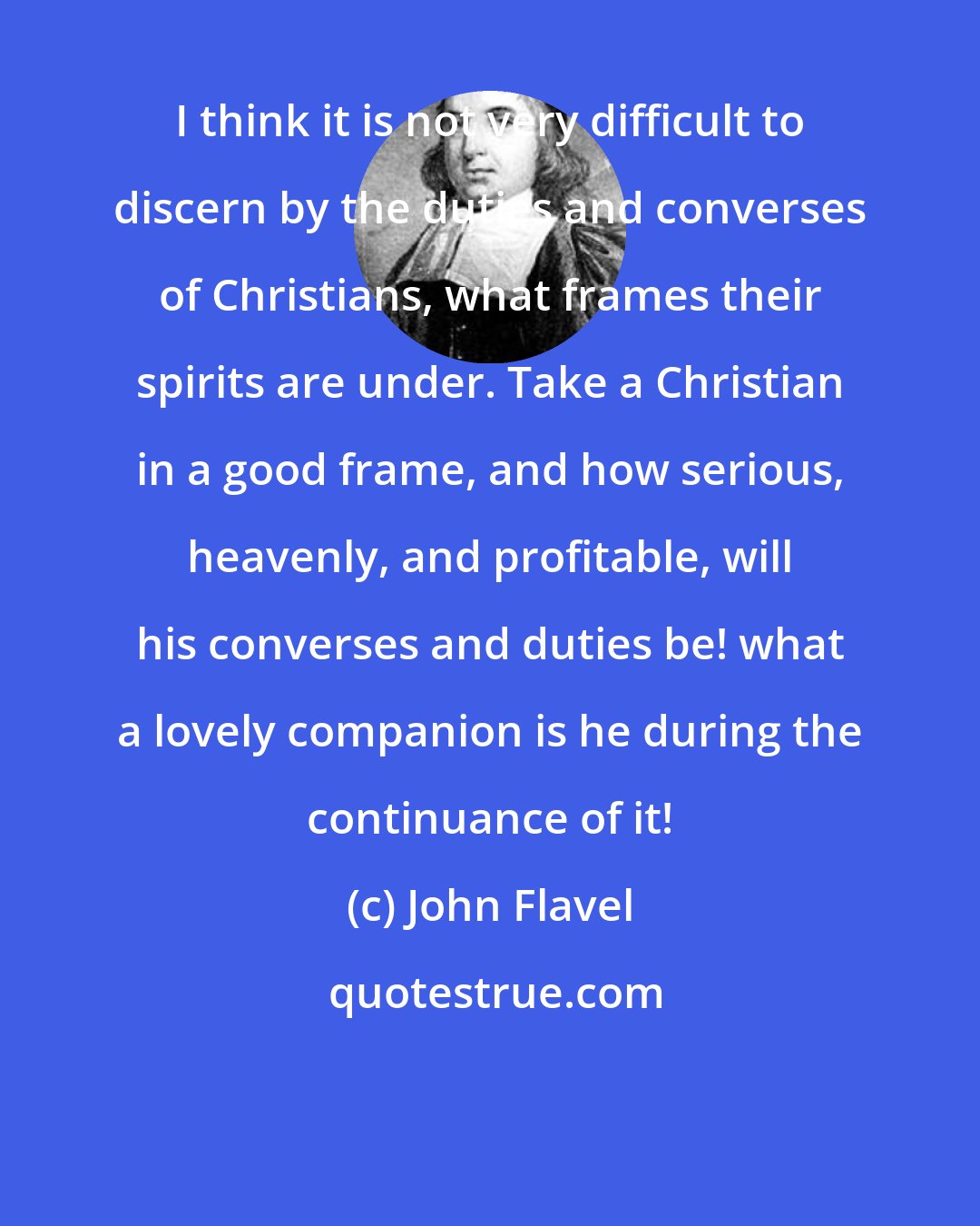 John Flavel: I think it is not very difficult to discern by the duties and converses of Christians, what frames their spirits are under. Take a Christian in a good frame, and how serious, heavenly, and profitable, will his converses and duties be! what a lovely companion is he during the continuance of it!