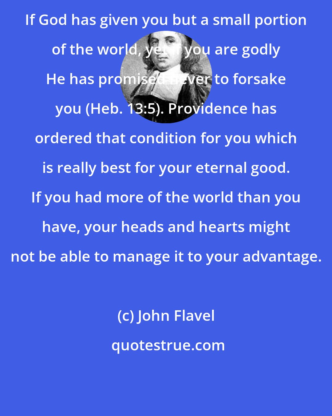 John Flavel: If God has given you but a small portion of the world, yet if you are godly He has promised never to forsake you (Heb. 13:5). Providence has ordered that condition for you which is really best for your eternal good. If you had more of the world than you have, your heads and hearts might not be able to manage it to your advantage.