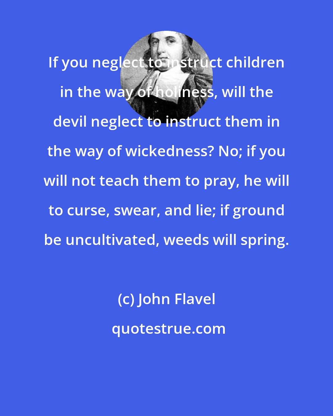 John Flavel: If you neglect to instruct children in the way of holiness, will the devil neglect to instruct them in the way of wickedness? No; if you will not teach them to pray, he will to curse, swear, and lie; if ground be uncultivated, weeds will spring.