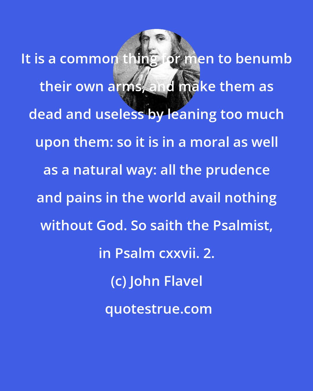 John Flavel: It is a common thing for men to benumb their own arms, and make them as dead and useless by leaning too much upon them: so it is in a moral as well as a natural way: all the prudence and pains in the world avail nothing without God. So saith the Psalmist, in Psalm cxxvii. 2.