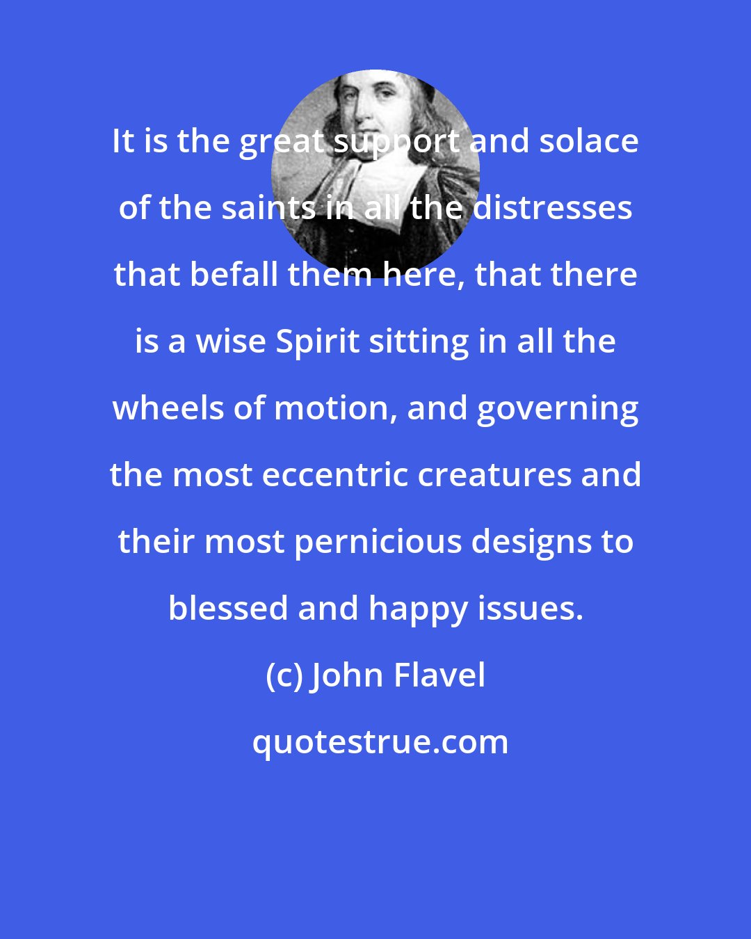 John Flavel: It is the great support and solace of the saints in all the distresses that befall them here, that there is a wise Spirit sitting in all the wheels of motion, and governing the most eccentric creatures and their most pernicious designs to blessed and happy issues.