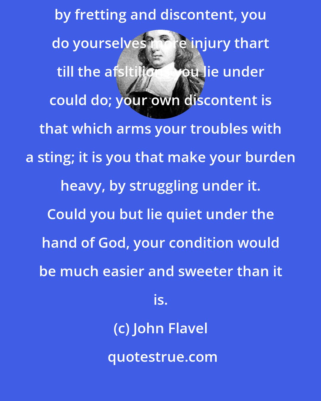 John Flavel: It would much conduce to the settlement of your hearts, to consider, That by fretting and discontent, you do yourselves more injury thart till the afsltilions you lie under could do; your own discontent is that which arms your troubles with a sting; it is you that make your burden heavy, by struggling under it. Could you but lie quiet under the hand of God, your condition would be much easier and sweeter than it is.