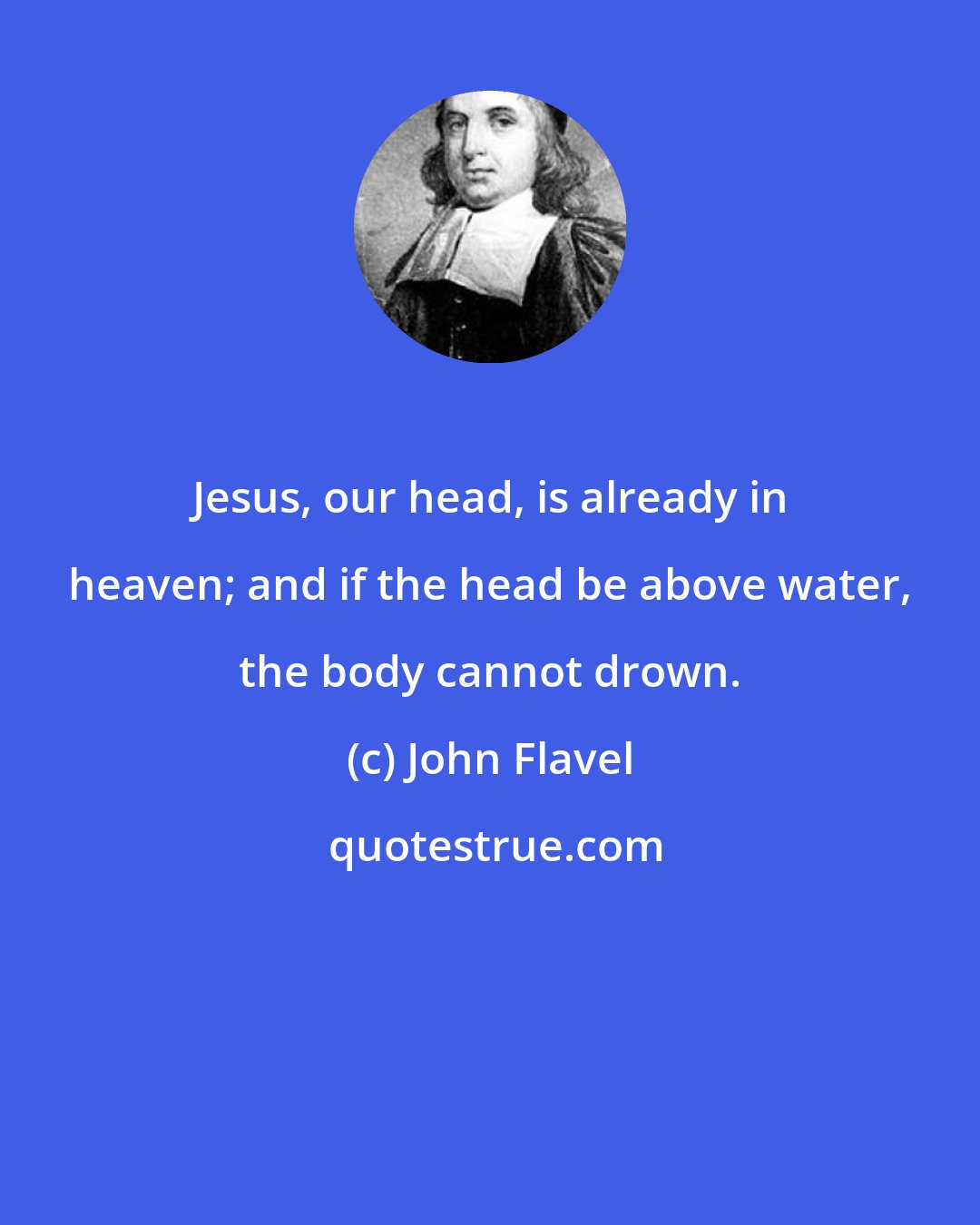 John Flavel: Jesus, our head, is already in heaven; and if the head be above water, the body cannot drown.