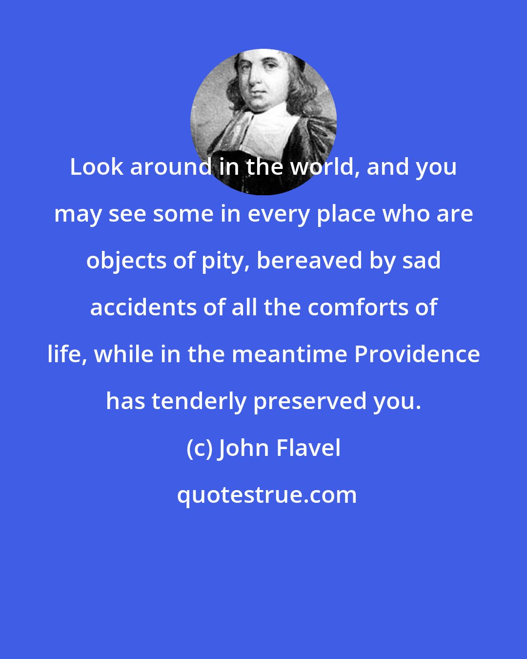 John Flavel: Look around in the world, and you may see some in every place who are objects of pity, bereaved by sad accidents of all the comforts of life, while in the meantime Providence has tenderly preserved you.