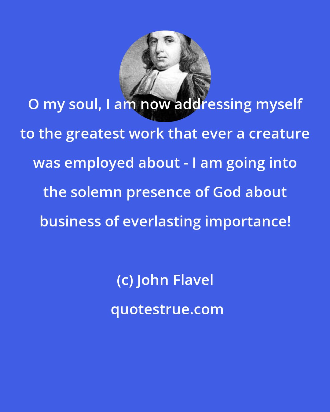 John Flavel: O my soul, I am now addressing myself to the greatest work that ever a creature was employed about - I am going into the solemn presence of God about business of everlasting importance!