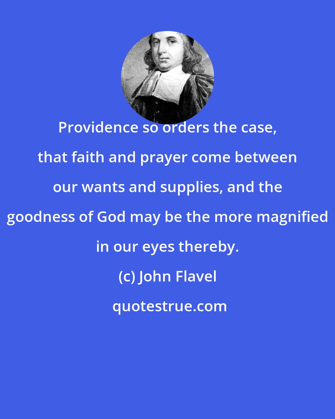 John Flavel: Providence so orders the case, that faith and prayer come between our wants and supplies, and the goodness of God may be the more magnified in our eyes thereby.