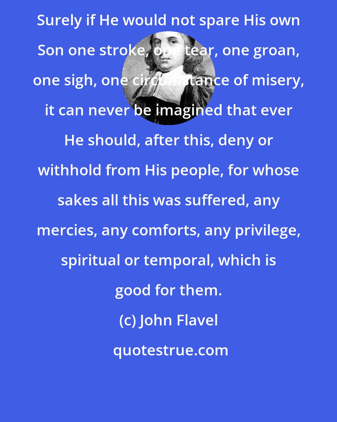 John Flavel: Surely if He would not spare His own Son one stroke, one tear, one groan, one sigh, one circumstance of misery, it can never be imagined that ever He should, after this, deny or withhold from His people, for whose sakes all this was suffered, any mercies, any comforts, any privilege, spiritual or temporal, which is good for them.