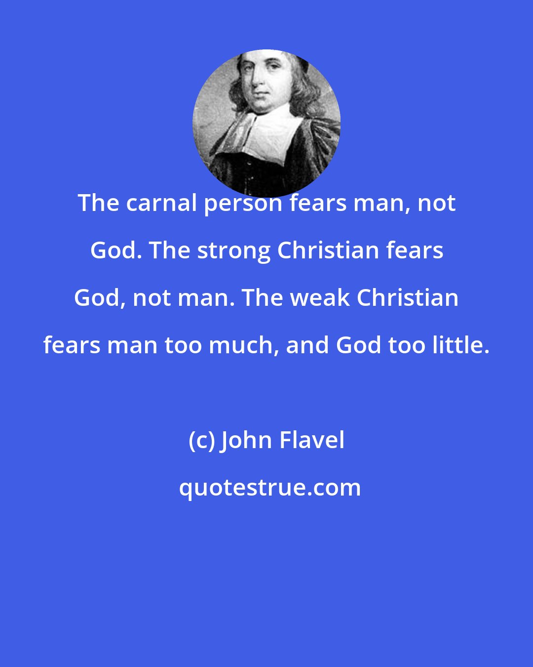 John Flavel: The carnal person fears man, not God. The strong Christian fears God, not man. The weak Christian fears man too much, and God too little.