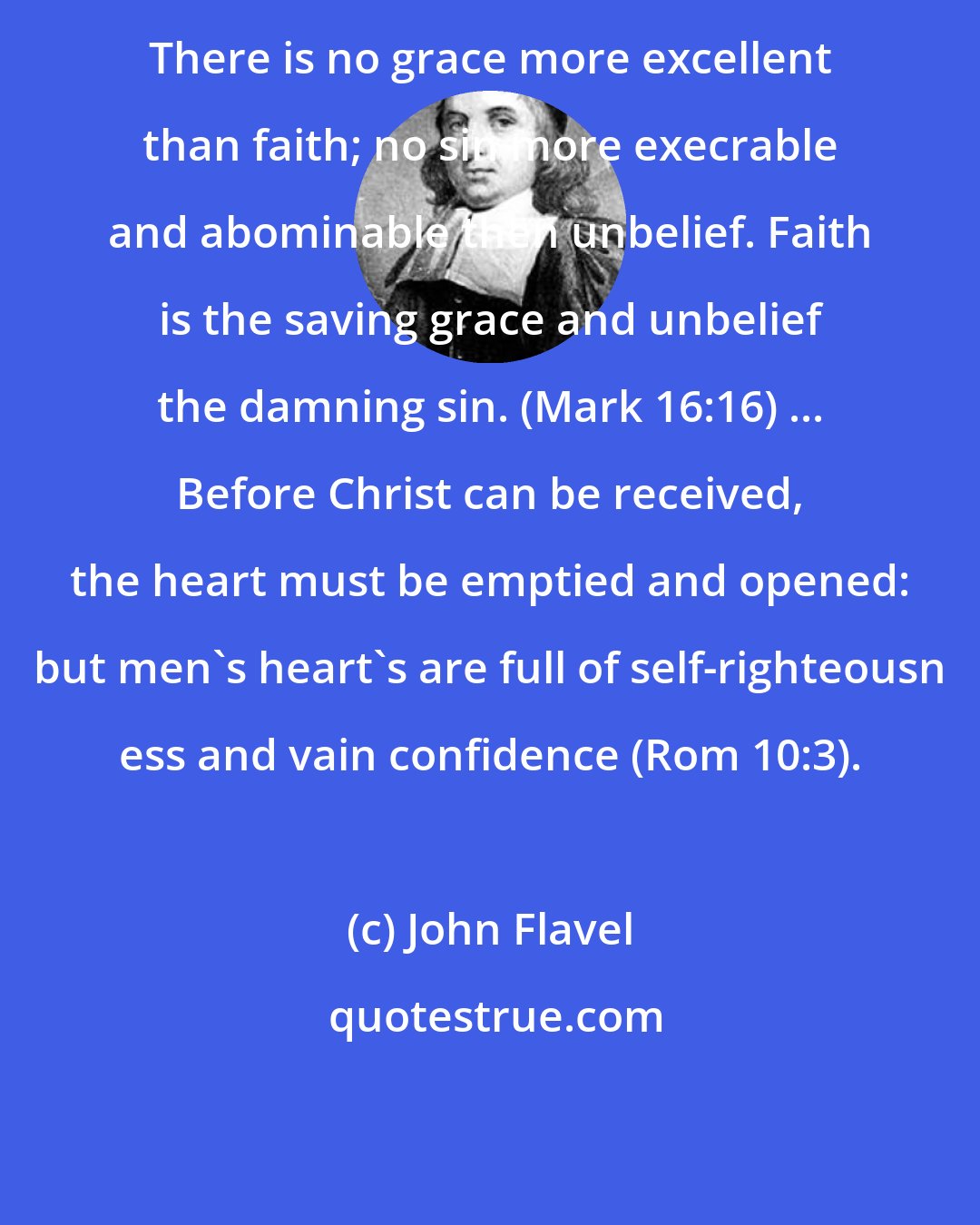 John Flavel: There is no grace more excellent than faith; no sin more execrable and abominable then unbelief. Faith is the saving grace and unbelief the damning sin. (Mark 16:16) ... Before Christ can be received, the heart must be emptied and opened: but men's heart's are full of self-righteousn ess and vain confidence (Rom 10:3).