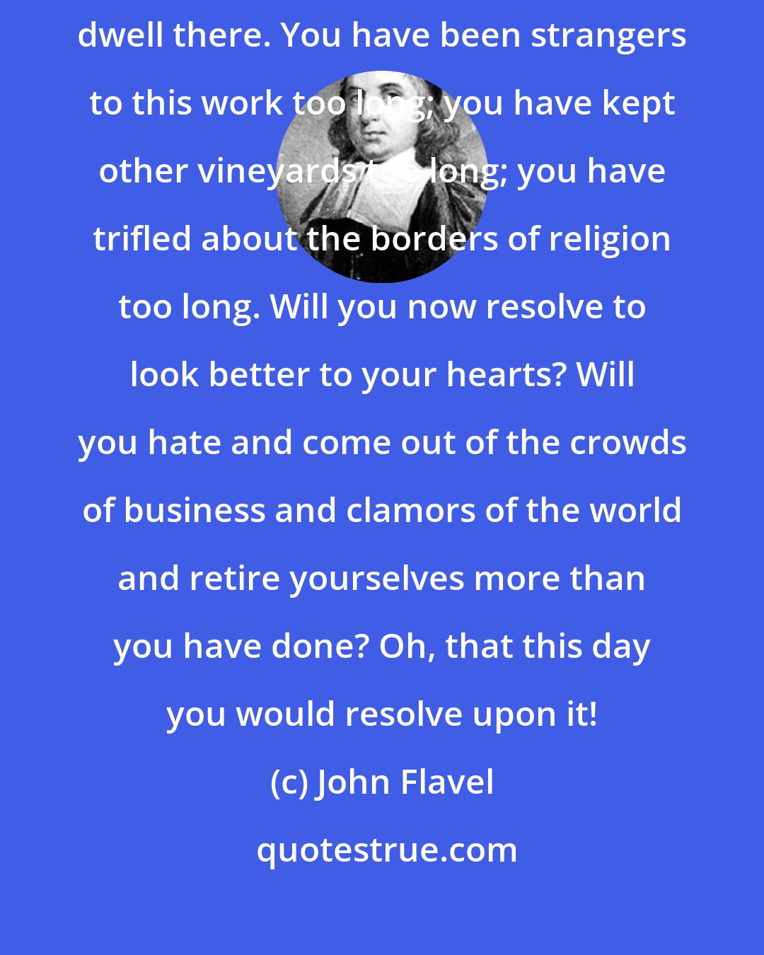 John Flavel: Turn in upon yourselves, get into your closets, and now resolve to dwell there. You have been strangers to this work too long; you have kept other vineyards too long; you have trifled about the borders of religion too long. Will you now resolve to look better to your hearts? Will you hate and come out of the crowds of business and clamors of the world and retire yourselves more than you have done? Oh, that this day you would resolve upon it!