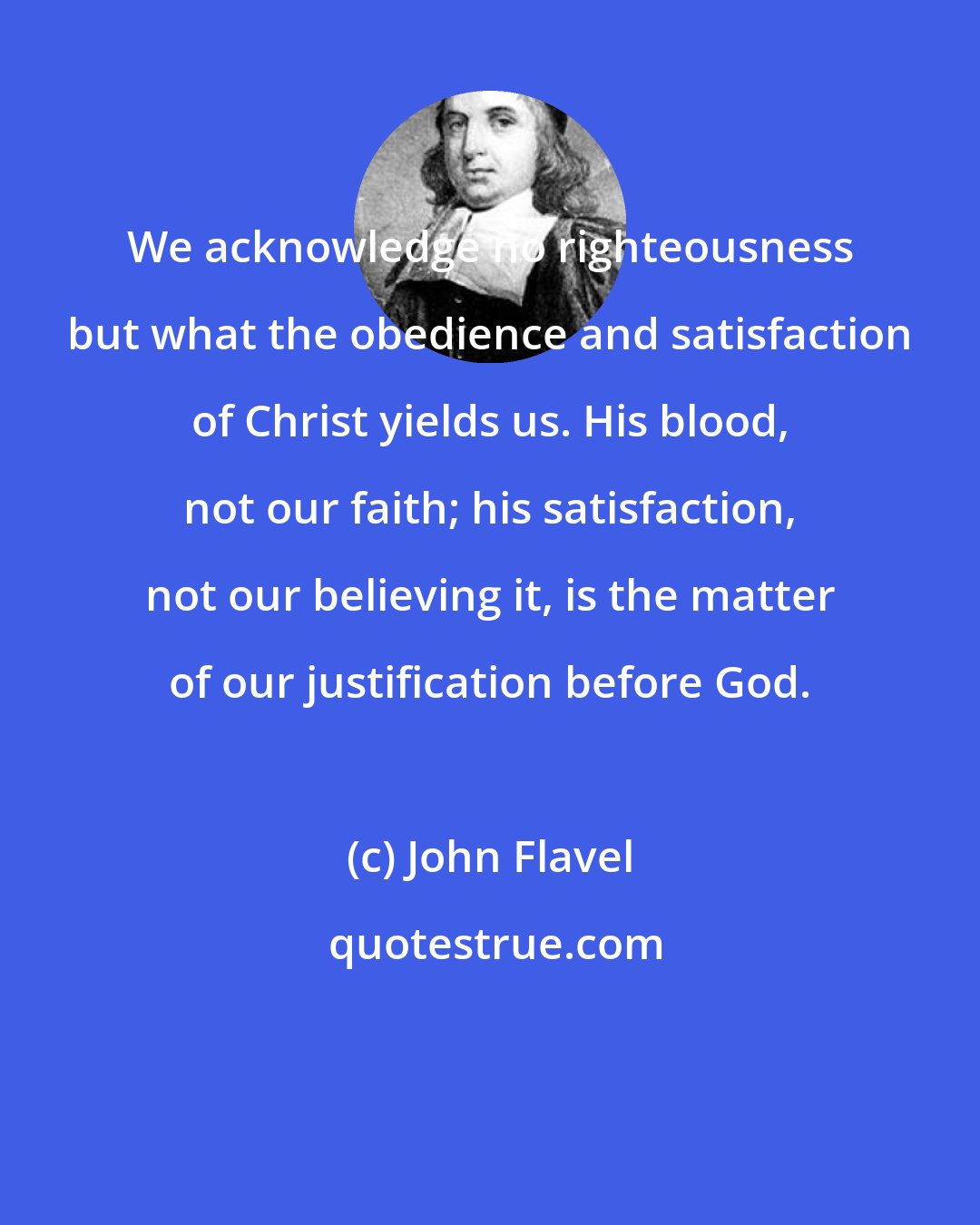 John Flavel: We acknowledge no righteousness but what the obedience and satisfaction of Christ yields us. His blood, not our faith; his satisfaction, not our believing it, is the matter of our justification before God.