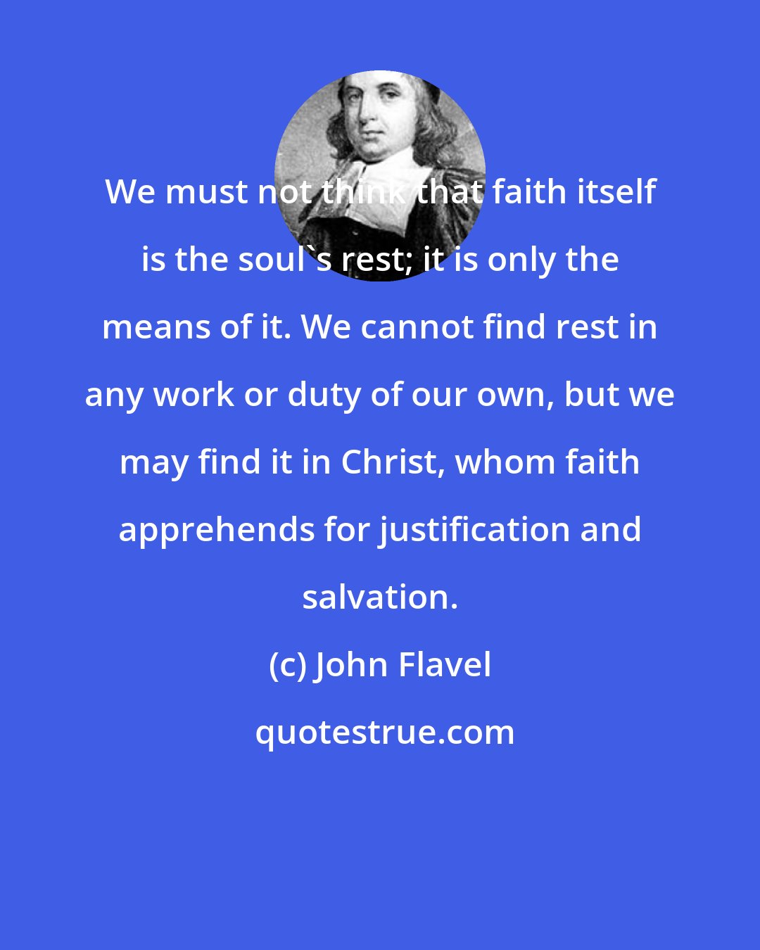 John Flavel: We must not think that faith itself is the soul's rest; it is only the means of it. We cannot find rest in any work or duty of our own, but we may find it in Christ, whom faith apprehends for justification and salvation.