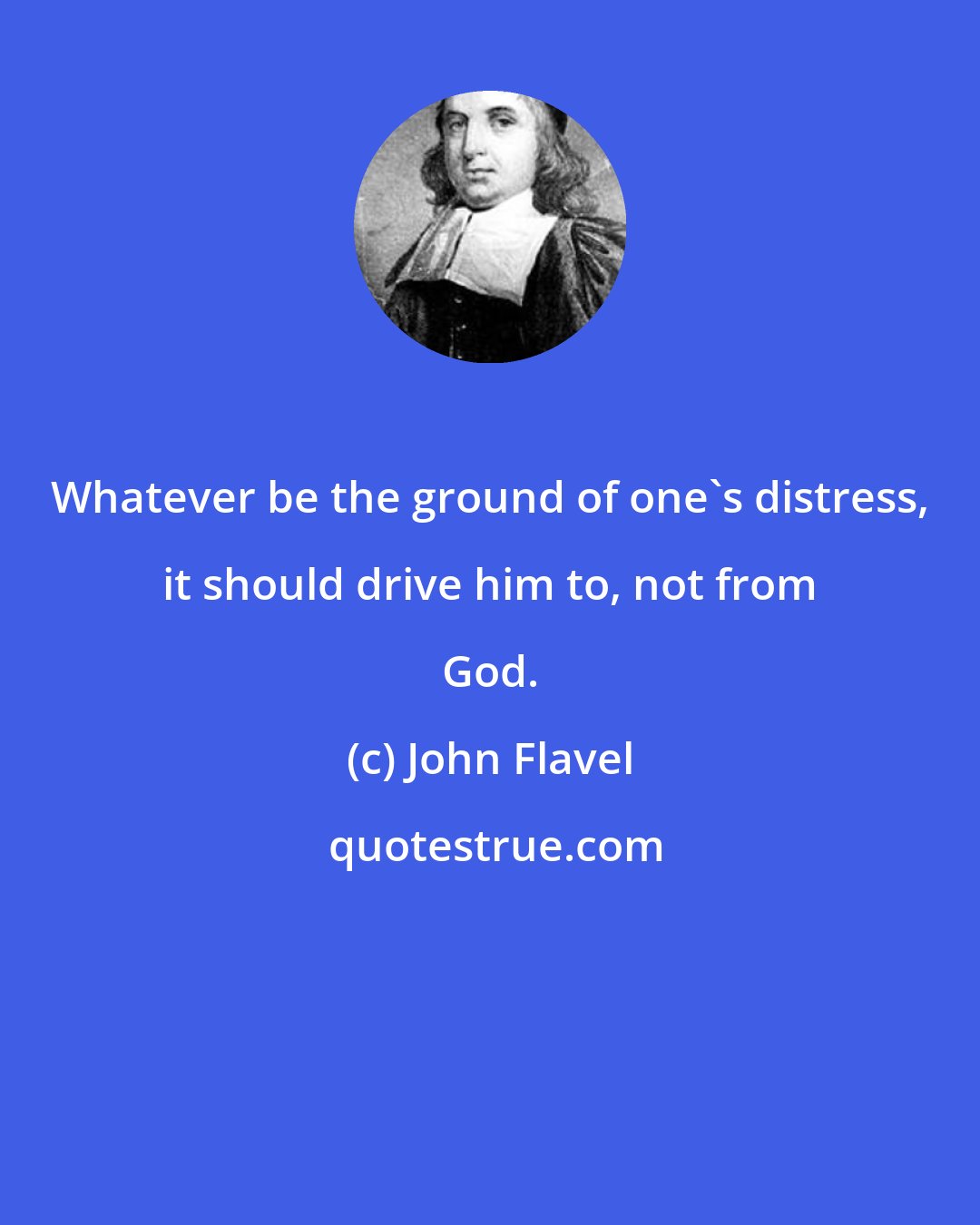 John Flavel: Whatever be the ground of one's distress, it should drive him to, not from God.