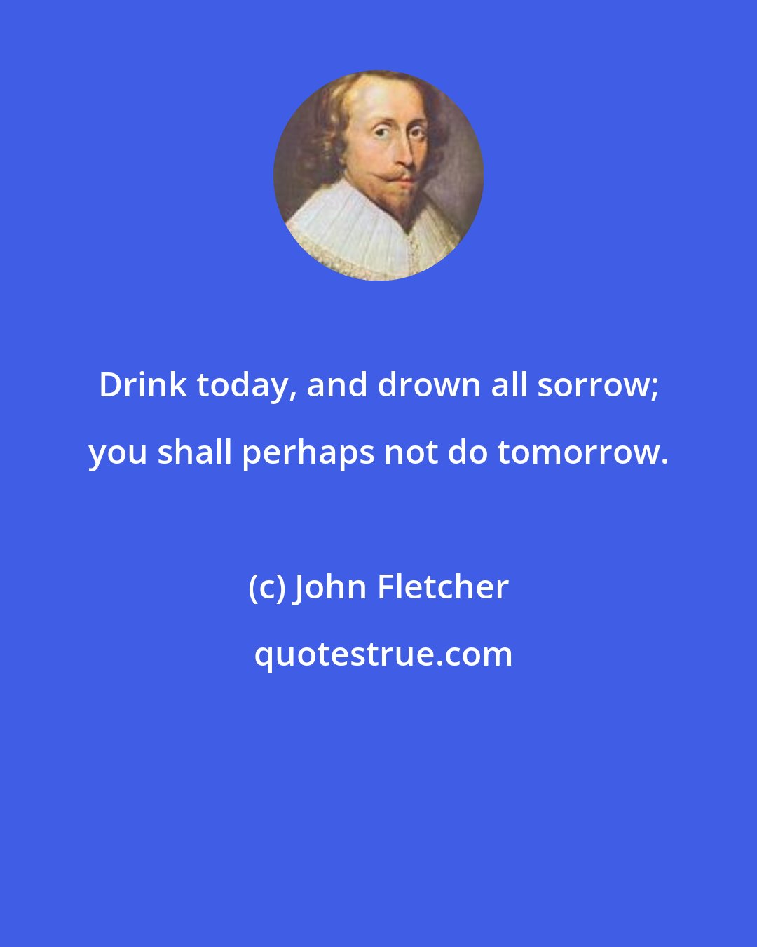 John Fletcher: Drink today, and drown all sorrow; you shall perhaps not do tomorrow.