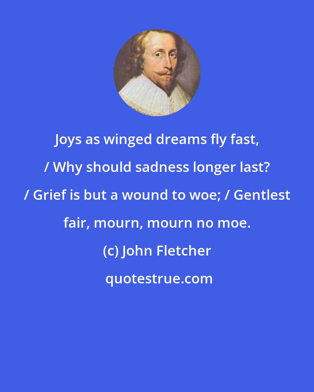 John Fletcher: Joys as winged dreams fly fast, / Why should sadness longer last? / Grief is but a wound to woe; / Gentlest fair, mourn, mourn no moe.