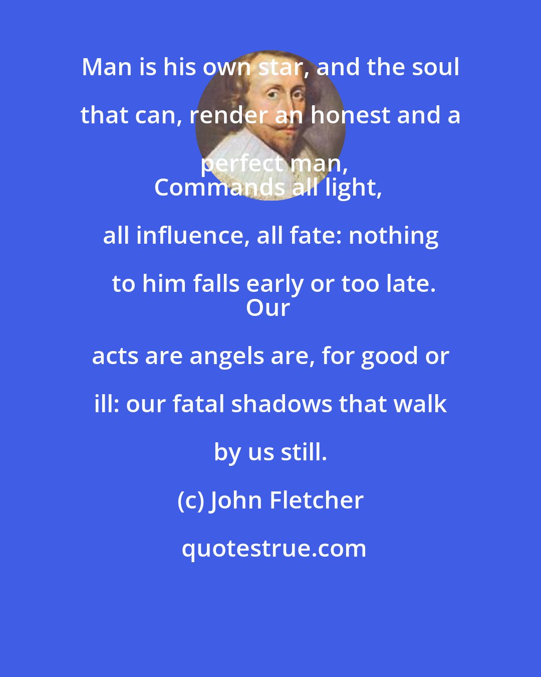 John Fletcher: Man is his own star, and the soul that can, render an honest and a perfect man,
Commands all light, all influence, all fate: nothing to him falls early or too late.
Our acts are angels are, for good or ill: our fatal shadows that walk by us still.