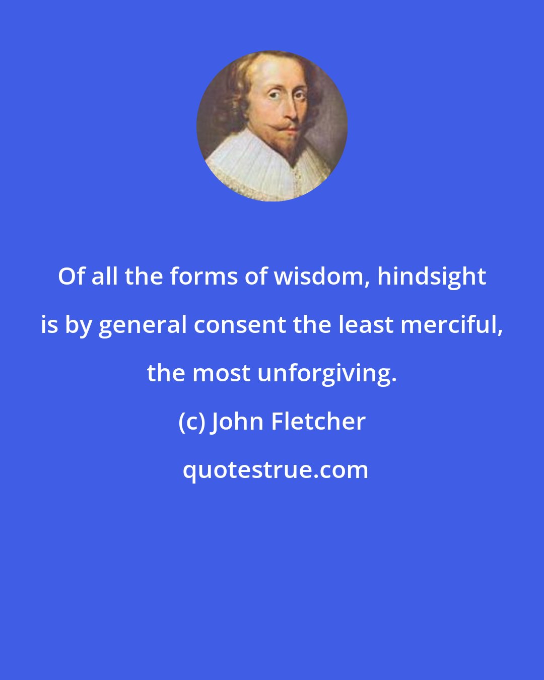 John Fletcher: Of all the forms of wisdom, hindsight is by general consent the least merciful, the most unforgiving.