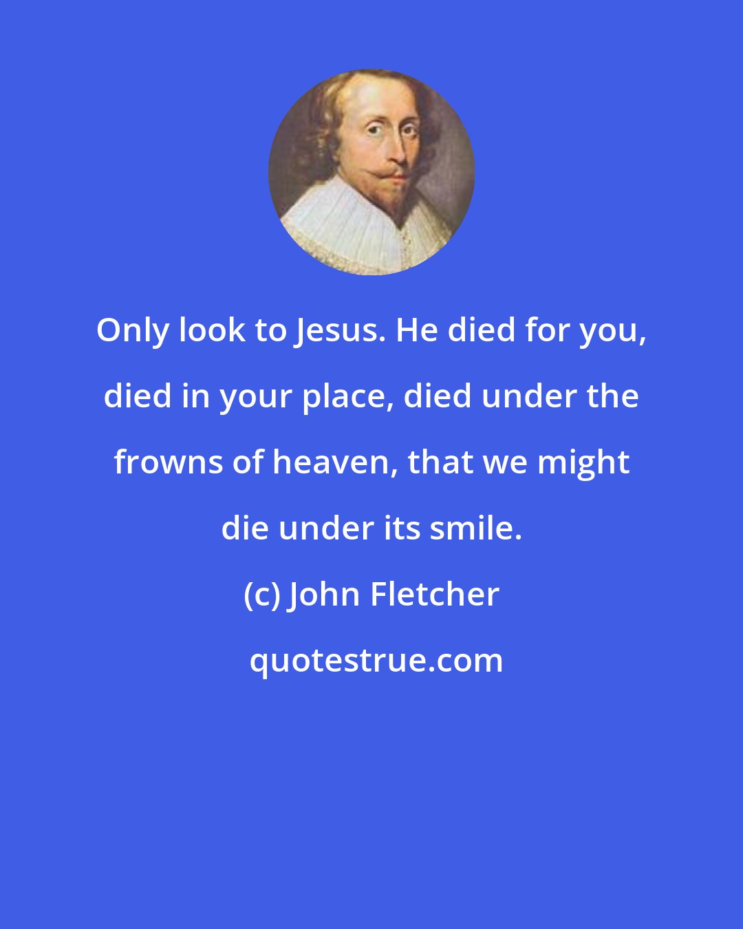 John Fletcher: Only look to Jesus. He died for you, died in your place, died under the frowns of heaven, that we might die under its smile.