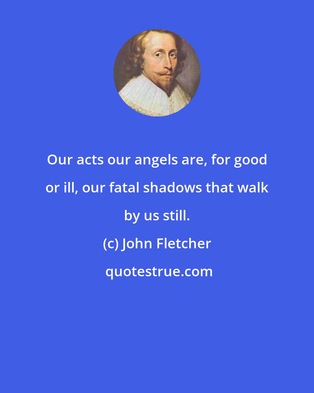 John Fletcher: Our acts our angels are, for good or ill, our fatal shadows that walk by us still.