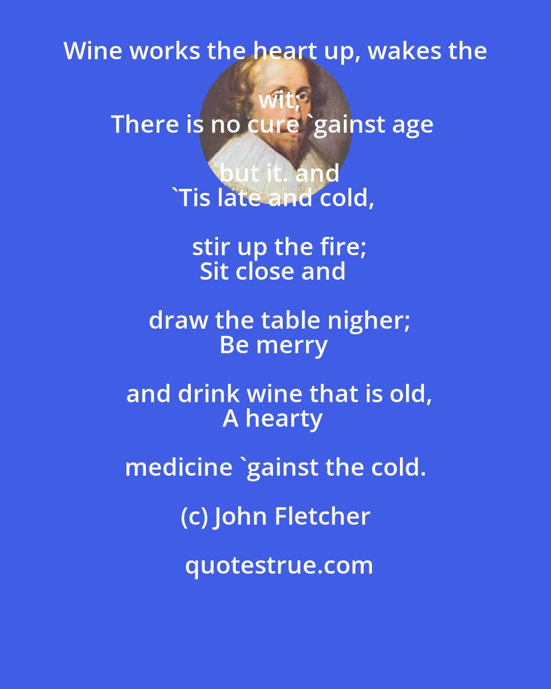 John Fletcher: Wine works the heart up, wakes the wit;
There is no cure 'gainst age but it. and
'Tis late and cold, stir up the fire;
Sit close and draw the table nigher;
Be merry and drink wine that is old,
A hearty medicine 'gainst the cold.